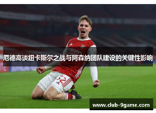厄德高谈纽卡斯尔之战与阿森纳团队建设的关键性影响