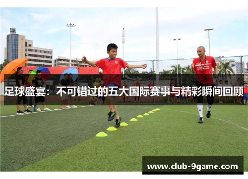 足球盛宴：不可错过的五大国际赛事与精彩瞬间回顾
