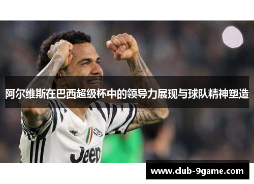 阿尔维斯在巴西超级杯中的领导力展现与球队精神塑造 阿尔维斯在巴西超级杯中的领导力展现与球队精神塑造