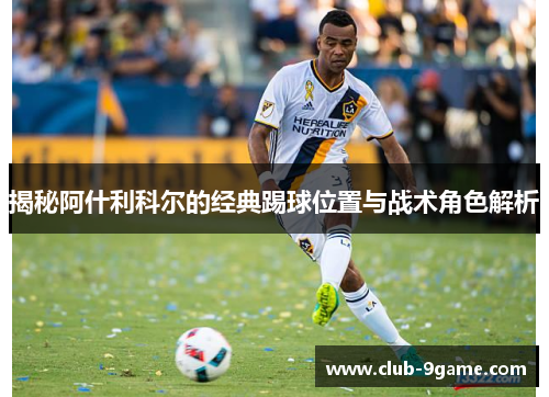 揭秘阿什利科尔的经典踢球位置与战术角色解析