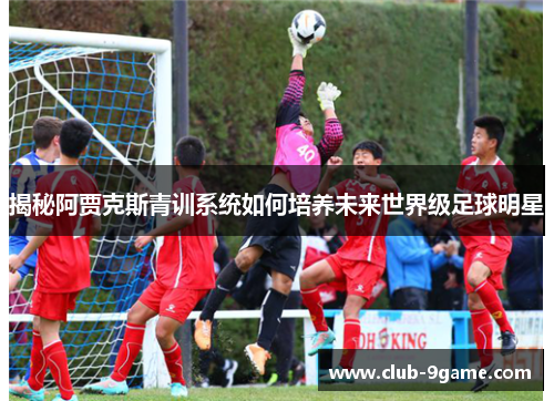 揭秘阿贾克斯青训系统如何培养未来世界级足球明星 揭秘阿贾克斯青训系统如何培养未来世界级足球明星