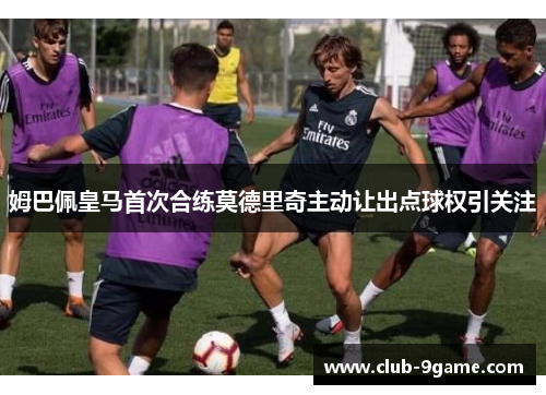 姆巴佩皇马首次合练莫德里奇主动让出点球权引关注