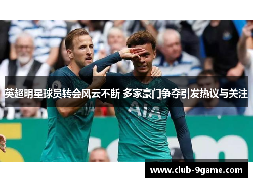 英超明星球员转会风云不断 多家豪门争夺引发热议与关注
